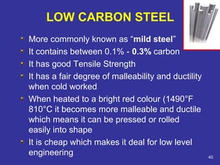 LOW CARBON STEEL 
More commonly known as “mild steel” 
It contains between 0.1% - 0.3% carbon 
It has good Tensile Strength 
It has a fair degree of malleability and ductility 
when cold worked 
When heated to a bright red colour (1490°F 
810°C it becomes more malleable and ductile 
which means it can be pressed or rolled 
easily into shape 
It is cheap which makes it deal for low level 
engineering 40 
 