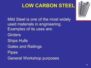  Mild Steel is one of the most widely 
used materials in engineering. 
Examples of its uses are: 
 Girders 
 Ships Hulls 
 Gates and Railings 
 Pipes 
 General Workshop purposes 
41 
LOW CARBON STEEL 
 