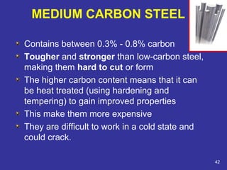 Contains between 0.3% - 0.8% carbon 
Tougher and stronger than low-carbon steel, 
making them hard to cut or form 
The higher carbon content means that it can 
be heat treated (using hardening and 
tempering) to gain improved properties 
This make them more expensive 
They are difficult to work in a cold state and 
could crack. 
42 
MEDIUM CARBON STEEL 
 
