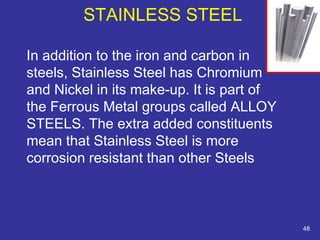 STAINLESS STEEL 
In addition to the iron and carbon in 
steels, Stainless Steel has Chromium 
and Nickel in its make-up. It is part of 
the Ferrous Metal groups called ALLOY 
STEELS. The extra added constituents 
mean that Stainless Steel is more 
corrosion resistant than other Steels 
48 
 