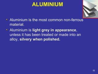 ALUMINIUM 
Aluminium is the most common non-ferrous 
material. 
Aluminium is light grey in appearance, 
unless it has been treated or made into an 
alloy, silvery when polished. 
52 
 