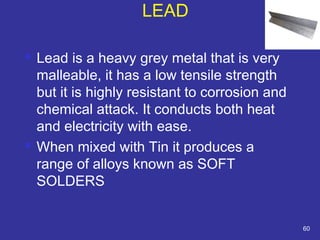 LEAD 
 Lead is a heavy grey metal that is very 
malleable, it has a low tensile strength 
but it is highly resistant to corrosion and 
chemical attack. It conducts both heat 
and electricity with ease. 
 When mixed with Tin it produces a 
range of alloys known as SOFT 
SOLDERS 
60 
 