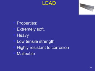  Properties: 
 Extremely soft. 
 Heavy 
 Low tensile strength 
 Highly resistant to corrosion 
 Malleable 
61 
LEAD 
 