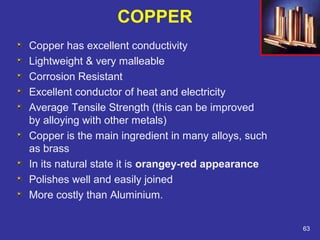 COPPER 
Copper has excellent conductivity 
Lightweight & very malleable 
Corrosion Resistant 
Excellent conductor of heat and electricity 
Average Tensile Strength (this can be improved 
by alloying with other metals) 
Copper is the main ingredient in many alloys, such 
as brass 
In its natural state it is orangey-red appearance 
Polishes well and easily joined 
More costly than Aluminium. 
63 
 