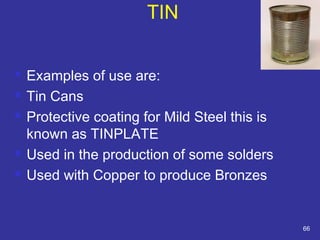  Examples of use are: 
 Tin Cans 
 Protective coating for Mild Steel this is 
known as TINPLATE 
 Used in the production of some solders 
 Used with Copper to produce Bronzes 
66 
TIN 
 