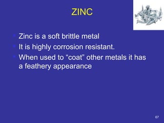 ZINC 
 Zinc is a soft brittle metal 
 It is highly corrosion resistant. 
 When used to “coat” other metals it has 
a feathery appearance 
67 
 