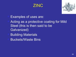 ZINC 
 Examples of uses are: 
 Acting as a protective coating for Mild 
Steel (this is then said to be 
Galvanized) 
 Building Materials 
 Buckets/Waste Bins 
68 
 