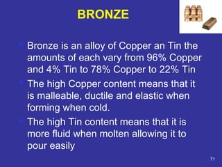  Bronze is an alloy of Copper an Tin the 
amounts of each vary from 96% Copper 
and 4% Tin to 78% Copper to 22% Tin 
 The high Copper content means that it 
is malleable, ductile and elastic when 
forming when cold. 
 The high Tin content means that it is 
more fluid when molten allowing it to 
pour easily 
71 
BRONZE 
 