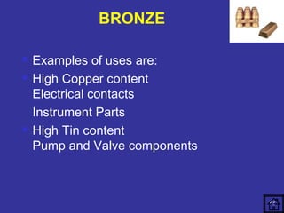  Examples of uses are: 
 High Copper content 
Electrical contacts 
Instrument Parts 
 High Tin content 
Pump and Valve components 
72 
BRONZE 
 