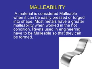 MALLEABILITY 
A material is considered Malleable 
when it can be easily pressed or forged 
into shape. Most metals have a greater 
malleability when worked in the hot 
condition. Rivets used in engineering 
have to be Malleable so that they can 
be formed. 
7 
 