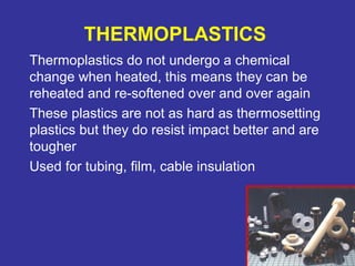 THERMOPLASTICS 
Thermoplastics do not undergo a chemical 
change when heated, this means they can be 
reheated and re-softened over and over again 
These plastics are not as hard as thermosetting 
plastics but they do resist impact better and are 
tougher 
Used for tubing, film, cable insulation 
75 
 