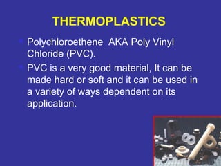  Polychloroethene AKA Poly Vinyl 
Chloride (PVC). 
 PVC is a very good material, It can be 
made hard or soft and it can be used in 
a variety of ways dependent on its 
application. 
76 
THERMOPLASTICS 
 
