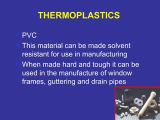  PVC 
 This material can be made solvent 
resistant for use in manufacturing 
 When made hard and tough it can be 
used in the manufacture of window 
frames, guttering and drain pipes 
77 
THERMOPLASTICS 
 