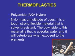  Polyamide (AKA Nylon) 
 Nylon has a multitude of uses. It is a 
tough strong flexible material that is 
solvent resistant. The downside to this 
material is that is absorbs water and it 
will deteriorate when exposed to the 
elements 
79 
THERMOPLASTICS 
 