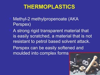  Methyl-2 methylpropenoate (AKA 
Perspex) 
 A strong rigid transparent material that 
is easily scratched, a material that is not 
resistant to petrol based solvent attack. 
Perspex can be easily softened and 
moulded into complex forms 
81 
THERMOPLASTICS 
 