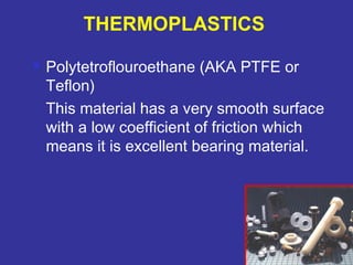  Polytetroflouroethane (AKA PTFE or 
Teflon) 
This material has a very smooth surface 
with a low coefficient of friction which 
means it is excellent bearing material. 
83 
THERMOPLASTICS 
 