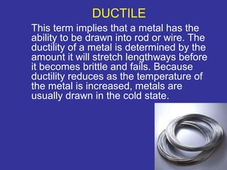 DUCTILE 
This term implies that a metal has the 
ability to be drawn into rod or wire. The 
ductility of a metal is determined by the 
amount it will stretch lengthways before 
it becomes brittle and fails. Because 
ductility reduces as the temperature of 
the metal is increased, metals are 
usually drawn in the cold state. 
8 
 