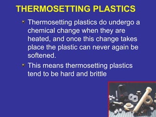 THERMOSETTING PLASTICS 
Thermosetting plastics do undergo a 
chemical change when they are 
heated, and once this change takes 
place the plastic can never again be 
softened. 
This means thermosetting plastics 
tend to be hard and brittle 
88 
 