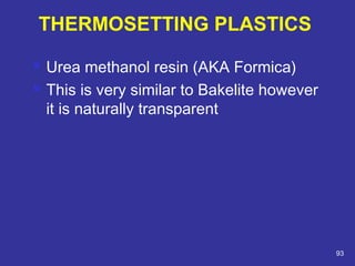  Urea methanol resin (AKA Formica) 
 This is very similar to Bakelite however 
it is naturally transparent 
93 
THERMOSETTING PLASTICS 
 