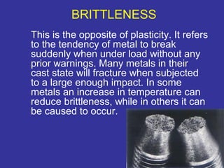 BRITTLENESS 
This is the opposite of plasticity. It refers 
to the tendency of metal to break 
suddenly when under load without any 
prior warnings. Many metals in their 
cast state will fracture when subjected 
to a large enough impact. In some 
metals an increase in temperature can 
reduce brittleness, while in others it can 
be caused to occur. 
9 
 