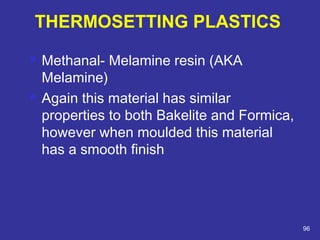  Methanal- Melamine resin (AKA 
Melamine) 
 Again this material has similar 
properties to both Bakelite and Formica, 
however when moulded this material 
has a smooth finish 
96 
THERMOSETTING PLASTICS 
 