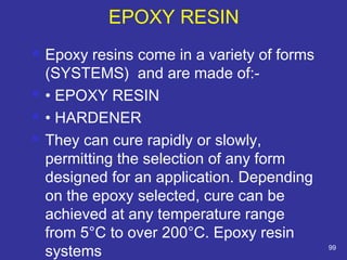 EPOXY RESIN 
 Epoxy resins come in a variety of forms 
(SYSTEMS) and are made of:- 
 • EPOXY RESIN 
 • HARDENER 
 They can cure rapidly or slowly, 
permitting the selection of any form 
designed for an application. Depending 
on the epoxy selected, cure can be 
achieved at any temperature range 
from 5°C to over 200°C. Epoxy resin 
systems 99 
 