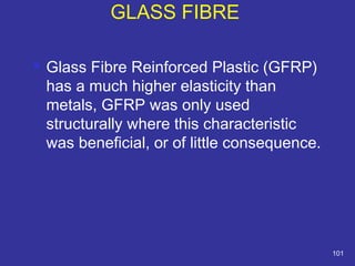 GLASS FIBRE 
 Glass Fibre Reinforced Plastic (GFRP) 
has a much higher elasticity than 
metals, GFRP was only used 
structurally where this characteristic 
was beneficial, or of little consequence. 
101 
 