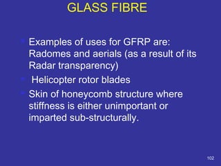  Examples of uses for GFRP are: 
Radomes and aerials (as a result of its 
Radar transparency) 
 Helicopter rotor blades 
 Skin of honeycomb structure where 
stiffness is either unimportant or 
imparted sub-structurally. 
102 
GLASS FIBRE 
 