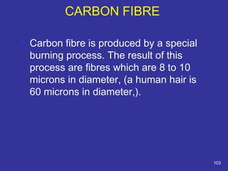CARBON FIBRE 
 Carbon fibre is produced by a special 
burning process. The result of this 
process are fibres which are 8 to 10 
microns in diameter, (a human hair is 
60 microns in diameter,). 
103 
 