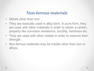 Non-ferrous materials
• Metals other than iron
• They are basically used in alloy form. In pure form, they
are used with other materials in order to obtain a certain
property like corrosion resistance, ductility, hardness etc.
• They are used with other metals in order to improve their
strength.
• Non-ferrous materials may be metals other than iron or
alloys.
 