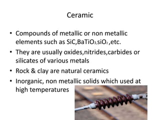 Ceramic
• Compounds of metallic or non metallic
elements such as SiC,BaTiO3,siO2 ,etc.
• They are usually oxides,nitrides,carbides or
silicates of various metals
• Rock & clay are natural ceramics
• Inorganic, non metallic solids which used at
high temperatures
 
