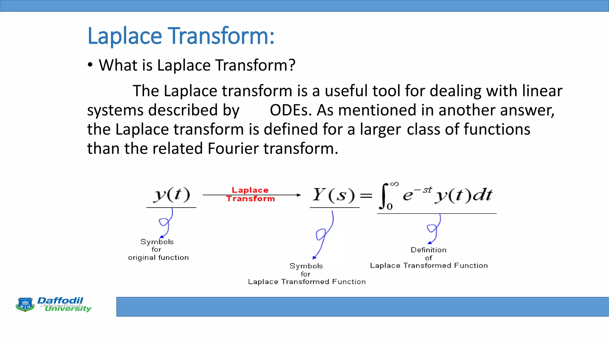 Final Year Defense
Laplace Transform:
• What is Laplace Transform?
The Laplace transform is a useful tool for dealing with linear
systems described by ODEs. As mentioned in another answer,
the Laplace transform is defined for a larger class of functions
than the related Fourier transform.
 