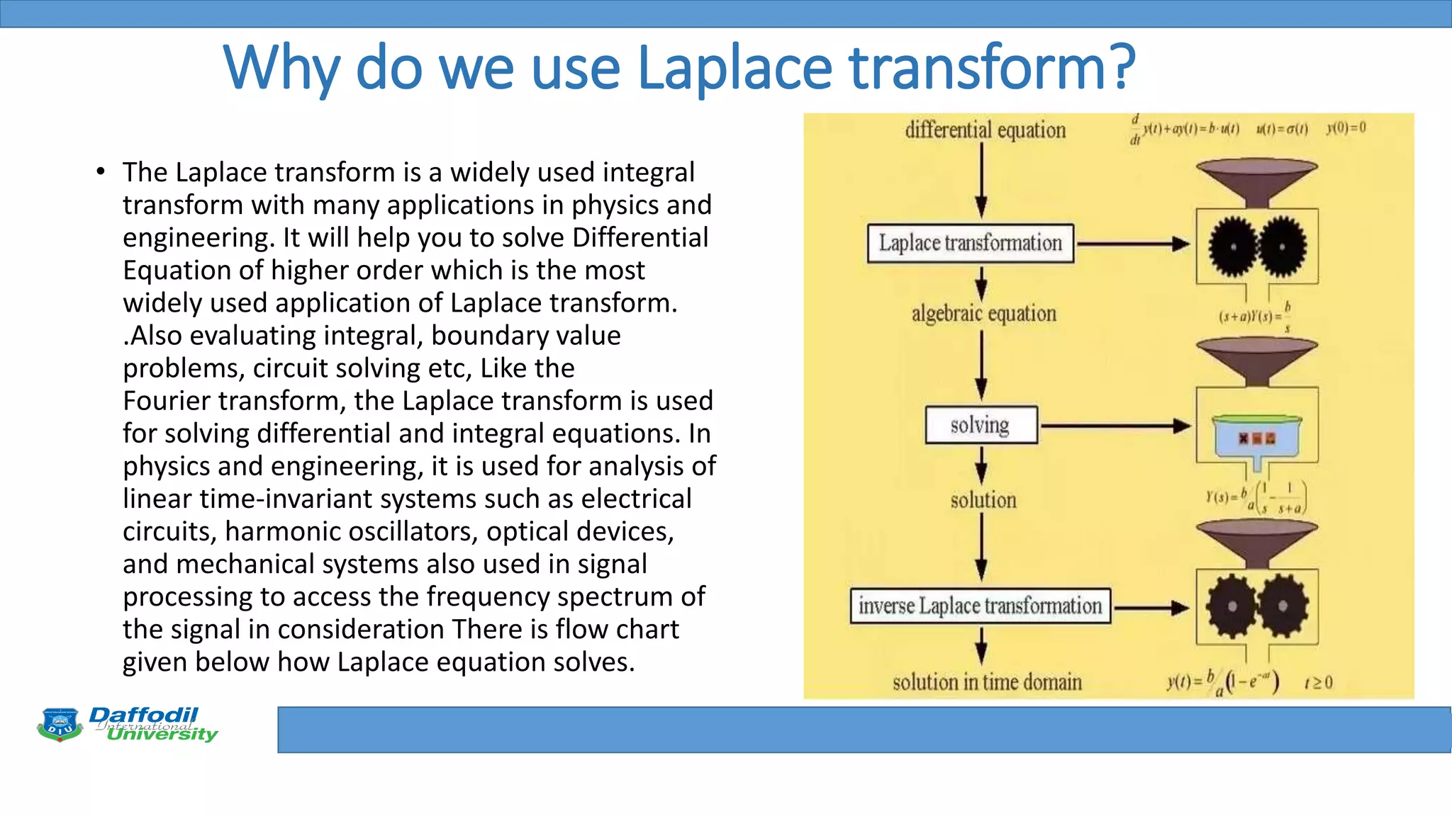 Final Year Defense
Why do we use Laplace transform?
• The Laplace transform is a widely used integral
transform with many applications in physics and
engineering. It will help you to solve Differential
Equation of higher order which is the most
widely used application of Laplace transform.
.Also evaluating integral, boundary value
problems, circuit solving etc, Like the
Fourier transform, the Laplace transform is used
for solving differential and integral equations. In
physics and engineering, it is used for analysis of
linear time-invariant systems such as electrical
circuits, harmonic oscillators, optical devices,
and mechanical systems also used in signal
processing to access the frequency spectrum of
the signal in consideration There is flow chart
given below how Laplace equation solves.
 