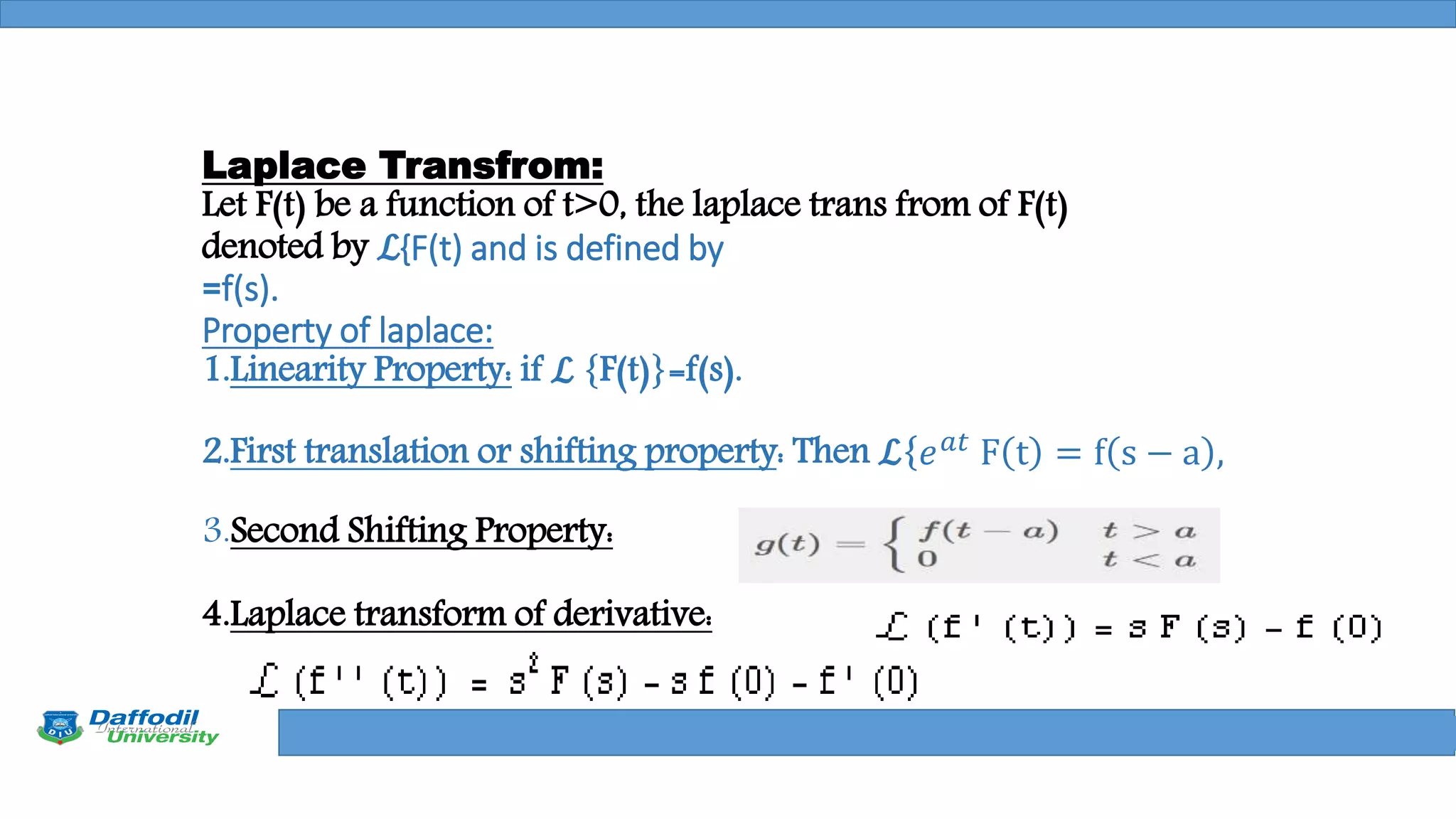 Final Year Defense
Laplace Transfrom:
Let F(t) be a function of t>0, the laplace trans from of F(t)
denoted by ℒ{F(t) and is defined by
=f(s).
Property of laplace:
1.Linearity Property: if ℒ {F(t)}=f(s).
2.First translation or shifting property: Then ℒ{𝑒 𝑎𝑡
F t = f s − a ,
3.Second Shifting Property:
4.Laplace transform of derivative:
 