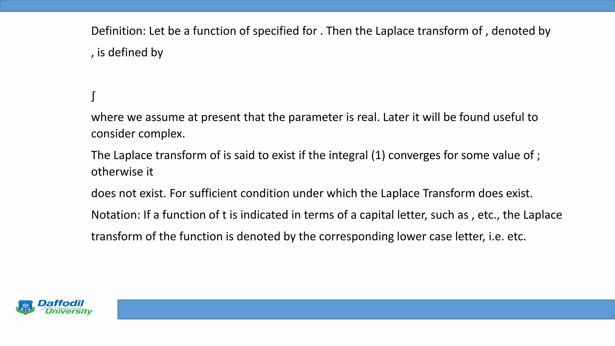 Final Year Defense
Definition: Let be a function of specified for . Then the Laplace transform of , denoted by
, is defined by
∫
where we assume at present that the parameter is real. Later it will be found useful to
consider complex.
The Laplace transform of is said to exist if the integral (1) converges for some value of ;
otherwise it
does not exist. For sufficient condition under which the Laplace Transform does exist.
Notation: If a function of t is indicated in terms of a capital letter, such as , etc., the Laplace
transform of the function is denoted by the corresponding lower case letter, i.e. etc.
 