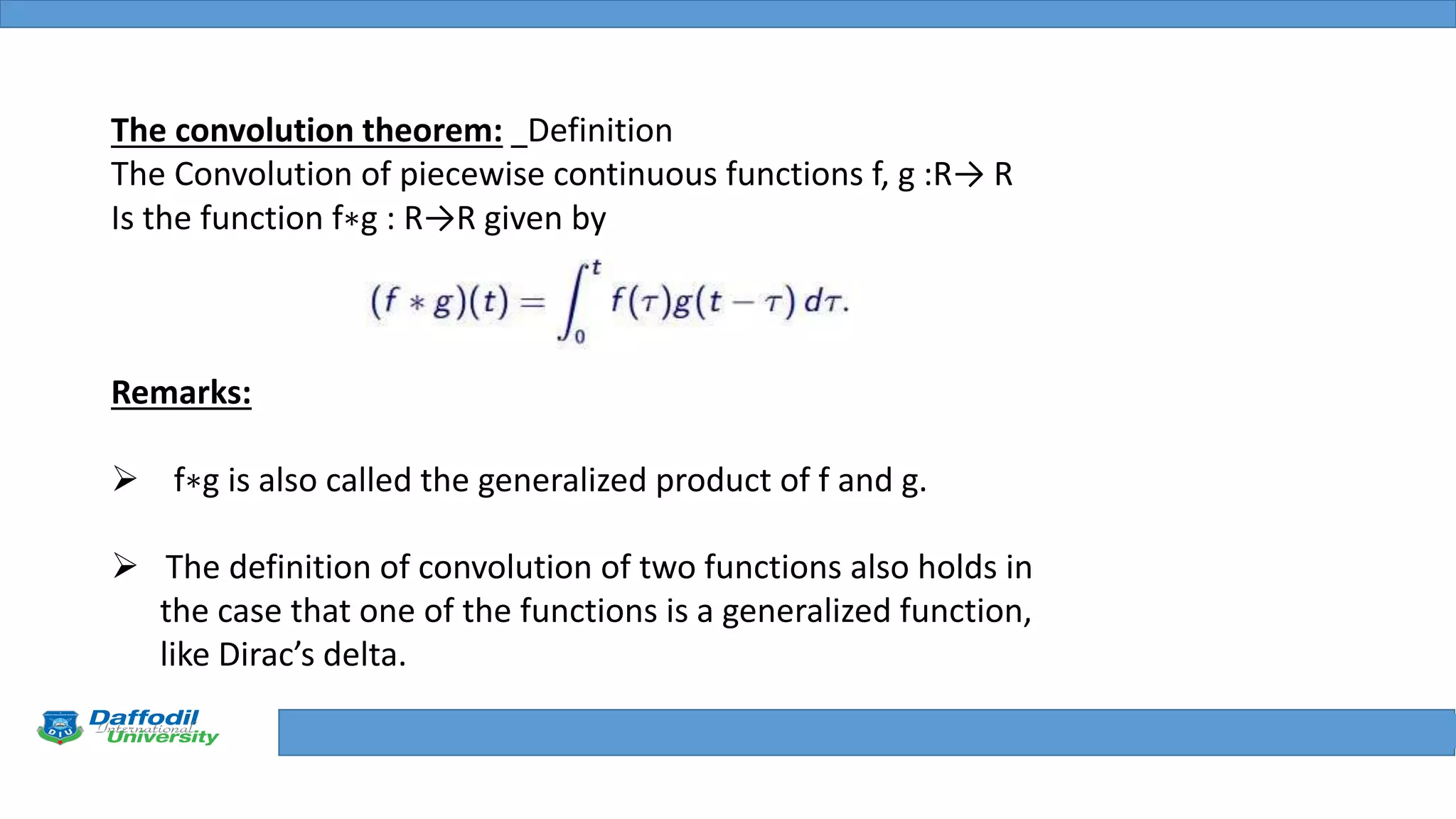 Final Year Defense
The convolution theorem: Definition
The Convolution of piecewise continuous functions f, g :R→ R
Is the function f∗g : R→R given by
Remarks:
 f∗g is also called the generalized product of f and g.
 The definition of convolution of two functions also holds in
the case that one of the functions is a generalized function,
like Dirac’s delta.
 