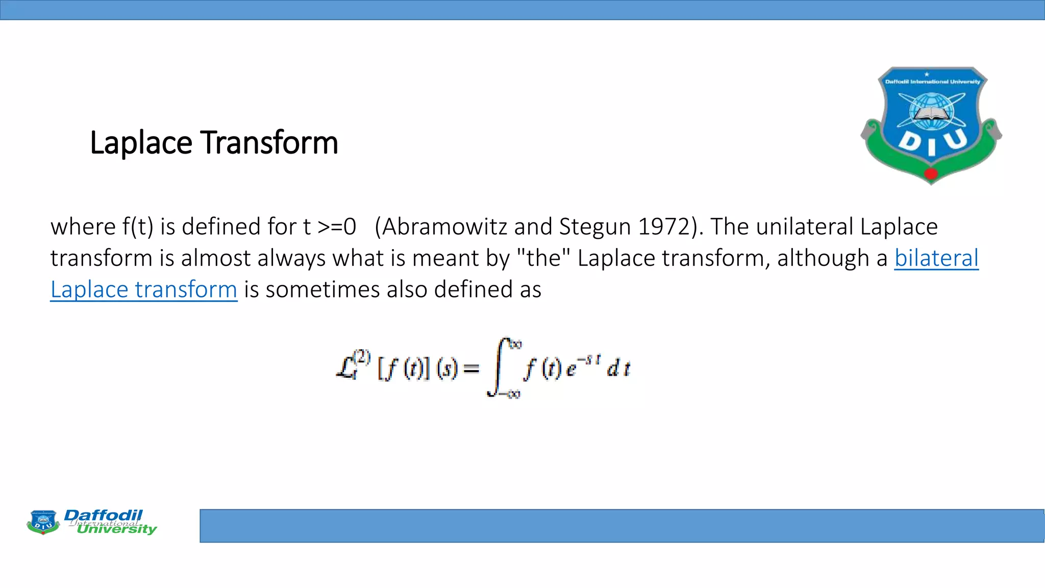 Final Year Defense
Laplace Transform
where f(t) is defined for t >=0 (Abramowitz and Stegun 1972). The unilateral Laplace
transform is almost always what is meant by "the" Laplace transform, although a bilateral
Laplace transform is sometimes also defined as
 