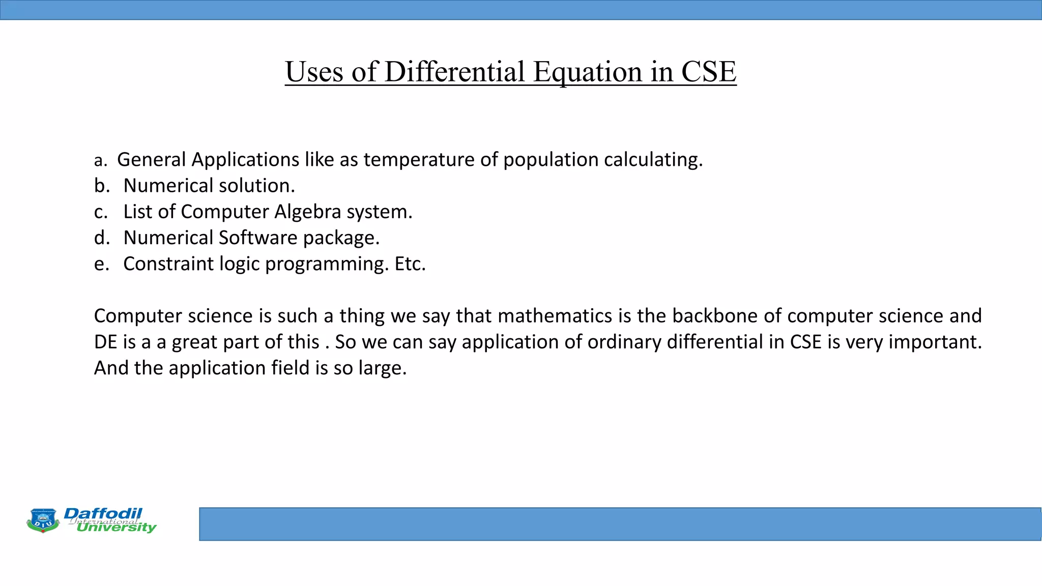 Final Year Defense
Uses of Differential Equation in CSE
a. General Applications like as temperature of population calculating.
b. Numerical solution.
c. List of Computer Algebra system.
d. Numerical Software package.
e. Constraint logic programming. Etc.
Computer science is such a thing we say that mathematics is the backbone of computer science and
DE is a a great part of this . So we can say application of ordinary differential in CSE is very important.
And the application field is so large.
 