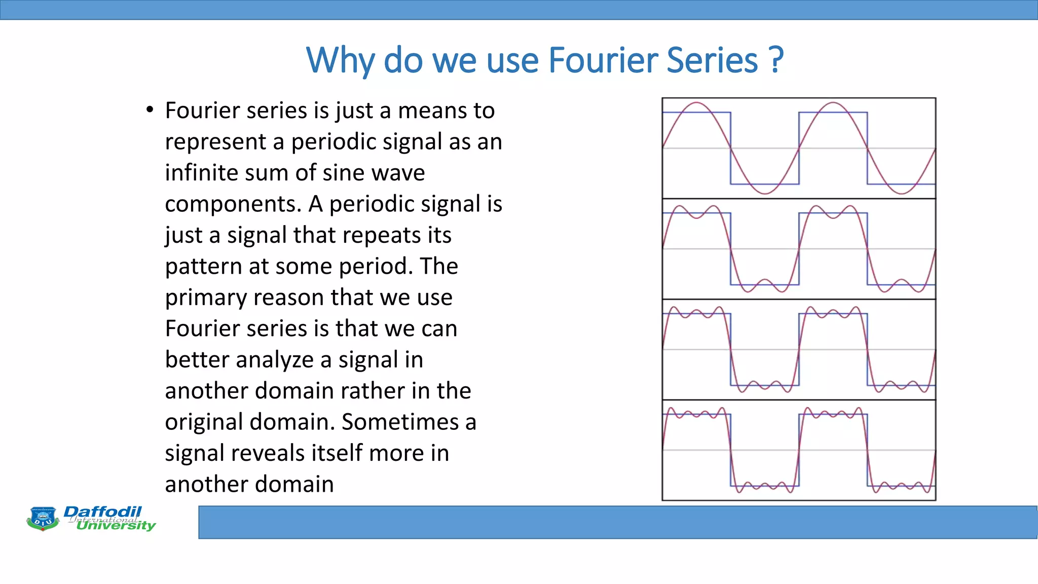 Final Year Defense
Why do we use Fourier Series ?
• Fourier series is just a means to
represent a periodic signal as an
infinite sum of sine wave
components. A periodic signal is
just a signal that repeats its
pattern at some period. The
primary reason that we use
Fourier series is that we can
better analyze a signal in
another domain rather in the
original domain. Sometimes a
signal reveals itself more in
another domain
 
