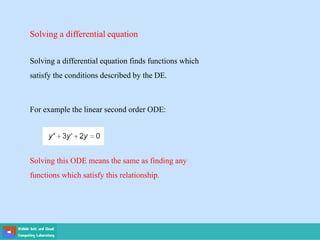 Solving a differential equation
Solving a differential equation finds functions which
satisfy the conditions described by the DE.
For example the linear second order ODE:
Solving this ODE means the same as finding any
functions which satisfy this relationship.
 