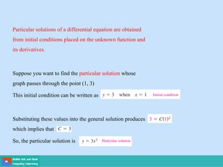 Particular solutions of a differential equation are obtained
from initial conditions placed on the unknown function and
its derivatives.
Suppose you want to find the particular solution whose
graph passes through the point (1, 3)
This initial condition can be written as
Substituting these values into the general solution produces
which implies that
So, the particular solution is
 