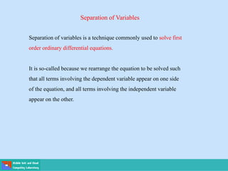 Separation of Variables
Separation of variables is a technique commonly used to solve first
order ordinary differential equations.
It is so-called because we rearrange the equation to be solved such
that all terms involving the dependent variable appear on one side
of the equation, and all terms involving the independent variable
appear on the other.
 