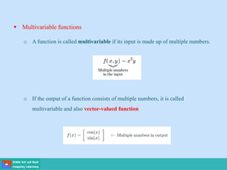 Multivariable functions
o A function is called multivariable if its input is made up of multiple numbers.
o If the output of a function consists of multiple numbers, it is called
multivariable and also vector-valued function
 