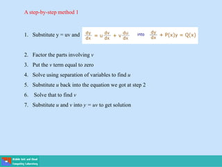 A step-by-step method 1
1. Substitute y = uv and
2. Factor the parts involving v
3. Put the v term equal to zero
4. Solve using separation of variables to find u
5. Substitute u back into the equation we got at step 2
6. Solve that to find v
7. Substitute u and v into y = uv to get solution
 