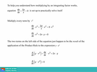 To help you understand how multiplying by an integrating factor works,
equation is set up to practically solve itself
Multiply every term by
The two terms on the left side of the equation just happen to be the result of the
application of the Product Rule to the expression
 
