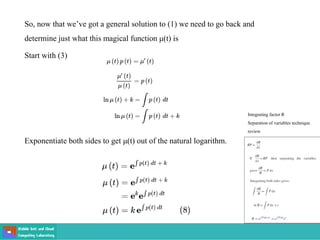 So, now that we’ve got a general solution to (1) we need to go back and
determine just what this magical function μ(t) is
Start with (3)
Exponentiate both sides to get μ(t) out of the natural logarithm.
Integrating factor R
Separation of variables technique
review
 