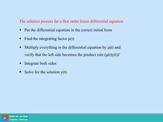 The solution process for a first order linear differential equation
 Put the differential equation in the correct initial form
 Find the integrating factor μ(t)
 Multiply everything in the differential equation by μ(t) and
verify that the left side becomes the product rule (μ(t)y(t))′
 Integrate both sides
 Solve for the solution y(t).
 