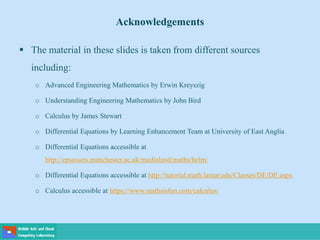 Acknowledgements
 The material in these slides is taken from different sources
including:
o Advanced Engineering Mathematics by Erwin Kreyszig
o Understanding Engineering Mathematics by John Bird
o Calculus by James Stewart
o Differential Equations by Learning Enhancement Team at University of East Anglia
o Differential Equations accessible at
http://epsassets.manchester.ac.uk/medialand/maths/helm/
o Differential Equations accessible at http://tutorial.math.lamar.edu/Classes/DE/DE.aspx
o Calculus accessible at https://www.mathsisfun.com/calculus/
 