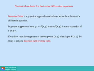 Numerical methods for first-order differential equations
Direction Fields is a graphical approach used to learn about the solution of a
differential equation.
In general suppose we have 𝑦′ = 𝐹(𝑥, 𝑦) where 𝐹(𝑥, 𝑦) is some expansion of
𝑥 𝑎𝑛𝑑 𝑦.
If we draw short line segments at various points (𝑥, 𝑦) with slopes 𝐹(𝑥, 𝑦) the
result is called a direction field or slope field.
 