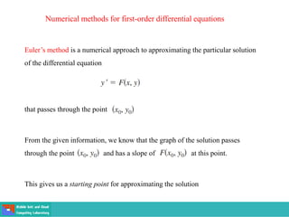 Numerical methods for first-order differential equations
Euler’s method is a numerical approach to approximating the particular solution
of the differential equation
that passes through the point
From the given information, we know that the graph of the solution passes
through the point and has a slope of at this point.
This gives us a starting point for approximating the solution
 